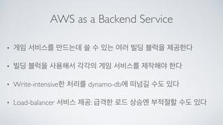 AWS as a Backend Service
• 게임 서비스를 만드는데 쓸 수 있는 여러 빌딩 블럭을 제공한다	

• 빌딩 블럭을 사용해서 각각의 게임 서비스를 제작해야 한다	

• Write-intensive한 처리를 dynamo-db에 떠넘길 수도 있다	

• Load-balancer 서비스 제공: 급격한 로드 상승엔 부적절할 수도 있다
 