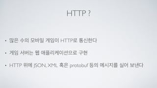 HTTP ?
• 많은 수의 모바일 게임이 HTTP로 통신한다	

• 게임 서버는 웹 애플리케이션으로 구현	

• HTTP 위에 JSON, XML 혹은 protobuf 등의 메시지를 실어 보낸다
 