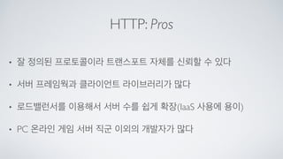 HTTP: Pros
• 잘 정의된 프로토콜이라 트랜스포트 자체를 신뢰할 수 있다	

• 서버 프레임웍과 클라이언트 라이브러리가 많다	

• 로드밸런서를 이용해서 서버 수를 쉽게 확장(IaaS 사용에 용이)	

• PC 온라인 게임 서버 직군 이외의 개발자가 많다
 