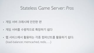 Stateless Game Server: Pros
• 게임 서버 크래시에 안전한 편	

• 게임 서버를 수평적으로 확장하기 쉽다	

• 웹 서비스에서 활용하는 각종 컴퍼넌트를 활용하기 쉽다: 
(load-balancer, memcached, redis, …)
 