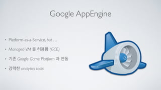 Google AppEngine
• Platform-as-a-Service, but …	

• Managed-VM 을 허용함 (GCE)	

• 기존 Google Game Platform 과 연동	

• 강력한 analytics tools
 