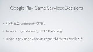 Google Play Game Services: Decisions
• 기본적으로 AppEngine과 같지만,	

• Transport Layer:Android는 HTTP 이외도 지원	

• Server Logic: Google Compute Engine 위에 stateful 서버를 지원
 