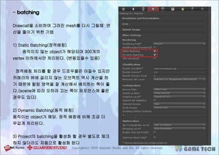 - batching
Drawcall을 소비하여 그려진 mesh를 다시 그릴때 연
산을 줄이기 위한 기법
1) Static Batching(정적배칭)
움직이지 않는 object가 해당되며 300개의
vertex 이하에서만 처리된다. (변동있을수 있음)
정적배칭 처리를 할 경우 드로우콜은 아낄수 있지만
카메라의 뷰에 걸리지 않는 오브젝트 역시 계산을 하
기 때문에 컬링 영역을 잘 계산해서 배치하는 쪽이 좋
다.(scene에 따라 오히려 끄는 쪽이 퍼포먼스에 좋은
경우도 있다)
2) Dynamic Batching(동적 배칭)
움직이는 object가 해당. 정적 배칭에 비해 조금 더
무겁게 처리된다.
3) Project의 batching을 활성화 할 경우 별도로 체크
하지 않더라도 자동으로 활성화 된다
 