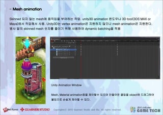 - Mesh animation
Skinned 되지 않는 mesh에 움직임을 부여하는 작업. unity3D animation 윈도우나 3D tool(3DS MAX or
Maya)에서 작업해서 사용. Unity3D는 vertex animation은 지원하지 않으나 mesh animation은 지원한다.
병사 말의 skinned mesh 숫자를 줄이기 위해 사용하여 dynamic batching을 적용
Unity Animation Window
Mesh, Material animation등을 제어할수 있으며 만들어둔 클립을 object에 드래그하여
붙임으로 손쉽게 제어할 수 있다.
 