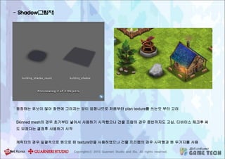 - Shadow(그림자)
등장하는 유닛이 많아 화면에 그려지는 양이 엄청나므로 처음부터 plan texture를 쓰는것 부터 고려
Skinned mesh의 경우 초기부터 넣어서 사용하기 시작했으나 건물 프랍의 경우 중반까지도 고심. 디바이스 체크후 써
도 되겠다는 결정후 사용하기 시작
케릭터의 경우 일괄적으로 원으로 된 texture만을 사용하였으나 건물 프리팹의 경우 사각형과 원 두가지를 사용
 