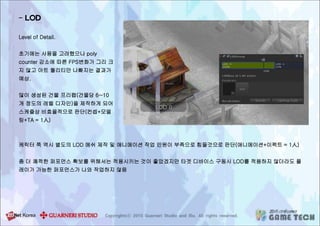 - LOD
Level of Detail.
초기에는 사용을 고려했으나 poly
counter 감소에 따른 FPS변화가 그리 크
지 않고 아트 퀄리티만 나빠지는 결과가
예상.
많이 생성된 건물 프리팹(건물당 6~10
개 정도의 레벨 디자인)을 제작하게 되어
스케쥴상 비효율적으로 판단(컨셉+모델
링+TA = 1人)
케릭터 쪽 역시 별도의 LOD 메쉬 제작 및 애니메이션 작업 인원이 부족으로 힘들것으로 판단(애니메이션+이펙트 = 1人)
좀 더 쾌적한 퍼포먼스 확보를 위해서는 적용시키는 것이 좋았겠지만 타겟 디바이스 구동시 LOD를 적용하지 않더라도 플
레이가 가능한 퍼포먼스가 나와 작업하지 않음
 