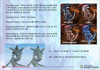 Character shader : 케릭터 셰이더는 기본적으로 probe light를 사용하
는 쪽으로 결정. Scene 내에 많은 숫자(최대 100~120 unit)가 그려지
기 때문에 병사 유닛의 경우 최대한 가볍게 , 영웅 유닛은 전투 화면과
관리 메뉴 양쪽에서 잘 보여야 함
Character Diffuse : 케릭터 기본 shader.
TransparentCutout : alpha source를 사용하는 shader.
CharacterSelfIllumination : 발광하는 효과를 가진 무기, 갑옷 등 장식
및 효과가 필요한 유닛에 사용
SelfilluminBlend : 반투명 몬스터등을 위해 사용. One One으로 제작하
였기에 확대할 경우 부분적으로 뒷면이 보이는 문제가 있으나 작게 그
려지기에 1 pass 방식을 그대로 사용.
좌 : 1 pass로 그린 결과물, 우 : 2 pass로 그린 결과물
참조 : 대충 살아가는 게임개발자(대마왕님 블로그)
 