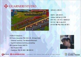 과르네리 스튜디오
대표작 : 삼한 제국기.
1000vs 1000 실시간 전투
한국 역사 소재 국가 시뮬레이션
2011년 11월 G-star 참가
2012년 8월 독일 게임스컴 참가
이상윤 (Yi SangYun)
(전) Kuno interactive 책임 아티스트, 3D lead Artist
- Defense Technica, The Mansion(Rooms2)
- Kgc2013 defense technica_converting
(현) Guarneri Studio 배경/TA
- MJT Project(가제)
- Facebook 게임 3D 배경 그룹 운영 中
 