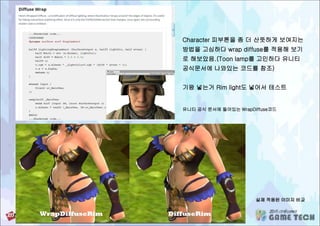 유니티 공식 문서에 들어있는 WrapDiffuse코드
실제 적용된 이미지 비교
Character 피부톤을 좀 더 산뜻하게 보여지는
방법을 고심하다 wrap diffuse를 적용해 보기
로 해보았음.(Toon lamp를 고민하다 유니티
공식문서에 나와있는 코드를 참조)
기왕 넣는거 Rim light도 넣어서 테스트
 