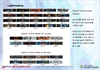 - Lightmapping
Defense Technica mobile
stage list
iphone 4를 제외한 모든 모바
일 디바이스에서 lightmap을
사용하여 발매
퍼포먼스에 크게 영향을 주지
않으며 scene을 보다 풍부하
게 표현해줄 수 있는 있음. 또
한 probe light와 조합하여 사
용할 경우 보다 풍부한 표현을
할 수 있음
 