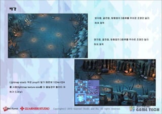 배경
영지맵, 결전맵, 탐험맵의 3종류를 주야로 조명만 달리
하여 제작
영지맵, 결전맵, 탐험맵의 3종류를 주야로 조명만 달리
하여 제작
Lightmap size는 작은 prop이 많기 때문에 1024x1024
를 사용(lightmap texture size를 더 줄일경우 퀄리티 저
하가 드러남)
 