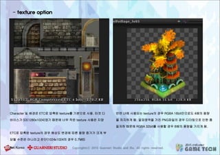 - texture option
Character 및 배경은 ETC로 압축된 texture를 기본으로 사용. 타겟 디
바이스가 S3(1280x1024)였기 때문에 너무 작은 texture 사용은 지양
ETC로 압축된 texture의 경우 해상도 변경에 따른 용량 증가가 크게 부
담될 수준은 아니라고 판단(1024x1024의 경우 0.7MB)
반면 UI에 사용되는 texture의 경우 RGBA 16bit만으로도 4배의 용량
을 차지하게 됨. 알파영역을 가진 PNG파일의 경우 디더링으로 인한 품
질저하 때문에 RGBA 32bit를 사용할 경우 8배의 용량을 가지게 됨.
 