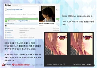 Keijiro 씨의 texture compression plug-in
16bit RGBA 이미지의 디더링 현상을 개선시
켜준다.
이미지 자체를 변경 시키므로 롤백이 안된다.
UI 담당 디자이너가 툴을 이해하고 직접 엔진에 올리
면서 작업하지 않을경우 별도의 담당자 필요.
셀 채색 방식의 이미지는 괜찮은 효과를 보여주지만
그렇지 않을경우 이미지가 뭉개지는 현상 발생. 결국
사용하지 못함
 