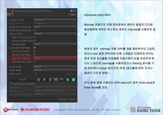 Advanced option에서
Mipmap 적용으로 인해 정보창에서 케릭터 얼굴의 디더링
증상때문에 케릭터 텍스쳐의 경우는 mipmap을 사용하지 않
음
배경의 경우 mipmap 적용 여부를 개발 중반부까지 고심하
였으나 test 결과 케릭터에 비해 스케일이 다양하게 보이는
점과 전체 유닛들을 모였을때 지글거림이 눈을 피로하게 한
다는 느낌으로 mipmap을 사용하였으나 filtering 방식을 기
본 BOX에서 Kaiser 방식으로 변경.(결고물에 따라 끄거나
옵션이 다르게 셋팅)
유닛 합성 창에 사용되는 바닥 texture의 경우 Aniso level과
Filter mode를 조정.
 