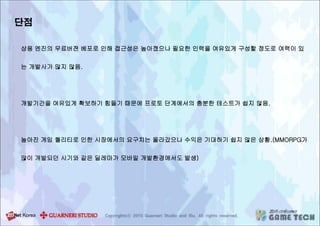 단점
상용 엔진의 무료버젼 베포로 인해 접근성은 높아졌으나 필요한 인력을 여유있게 구성할 정도로 여력이 있
는 개발사가 많지 않음.
개발기간을 여유있게 확보하기 힘들기 때문에 프로토 단계에서의 충분한 테스트가 쉽지 않음.
높아진 게임 퀄리티로 인한 시장에서의 요구치는 올라갔으나 수익은 기대하기 쉽지 않은 상황.(MMORPG가
많이 개발되던 시기와 같은 딜레마가 모바일 개발환경에서도 발생)
 