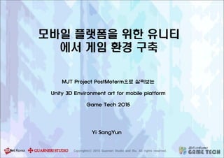 모바일 플랫폼을 위한 유니티
에서 게임 환경 구축
MJT Project PostMoterm으로 살펴보는
Unity 3D Environment art for mobile platform
Game Tech 2015
Yi SangYun
 