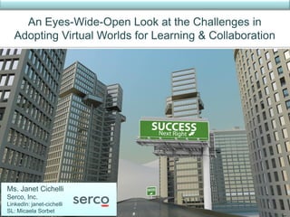 An Eyes-Wide-Open Look at the Challenges in
   Adopting Virtual Worlds for Learning & Collaboration




Ms. Janet Cichelli
Serco, Inc.
LinkedIn: janet-cichelli
SL: Micaela Sorbet
 