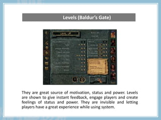 They are great source of motivation, status and power. Levels
are shown to give instant feedback, engage players and create
feelings of status and power. They are invisible and letting
players have a great experience while using system.
Levels (Baldur’s Gate)
 