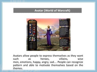 Avatars allow people to express themselves as they want
such as heroes, villains, wise
men, emotions, happy, angry, sad…. People can recognize
pattern and able to motivate themselves based on the
themes.
Avatar (World of Warcraft)
 