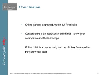 Conclusion



                                               •        Online gaming is growing, watch out for mobile


                                               •        Convergence is an opportunity and threat – know your
Discover your edge




                                                        competition and the landscape


                                               •        Online retail is an opportunity and people buy from retailers
                                                        they know and trust




                     © 2011 Written approval must be obtained from Roy Morgan Research before circulation or publication of this data outside the client’s institution.   36
 