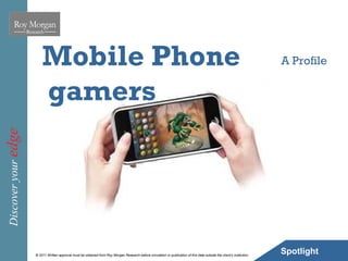 Mobile Phone                                                                                                                                     A Profile


                         gamers
Discover your edge




                     © 2011 Written approval must be obtained from Roy Morgan Research before circulation or publication of this data outside the client’s institution.
                                                                                                                                                                          Spotlight   6
 