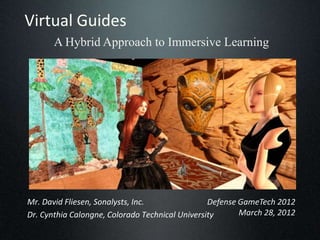 Virtual Guides
       A Hybrid Approach to Immersive Learning




Mr. David Fliesen, Sonalysts, Inc.               Defense GameTech 2012
Dr. Cynthia Calongne, Colorado Technical University      March 28, 2012
 