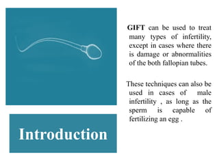 Introduction
GIFT can be used to treat
many types of infertility,
except in cases where there
is damage or abnormalities
of the both fallopian tubes.
These techniques can also be
used in cases of male
infertility , as long as the
sperm is capable of
fertilizing an egg .
 