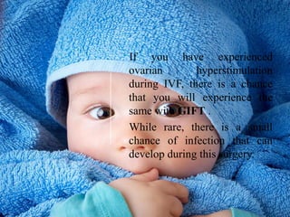 If you have experienced
ovarian hyperstimulation
during IVF, there is a chance
that you will experience the
same with GIFT .
While rare, there is a small
chance of infection that can
develop during this surgery.
 