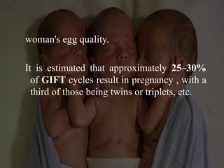 woman's egg quality.
It is estimated that approximately 25–30%
of GIFT cycles result in pregnancy , with a
third of those being twins or triplets, etc.
 