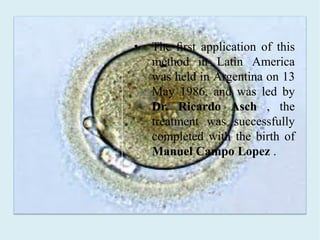 • The ﬁrst application of this
method in Latin America
was held in Argentina on 13
May 1986, and was led by
Dr. Ricardo Asch , the
treatment was successfully
completed with the birth of
Manuel Campo Lopez .
 