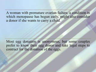 A woman with premature ovarian failure, a condition in
which menopause has begun early, might also consider
a donor if she wants to carry a child.
Most egg donation is anonymous, but some couples
prefer to know their egg donor and take legal steps to
contract for the donation of the eggs.
 