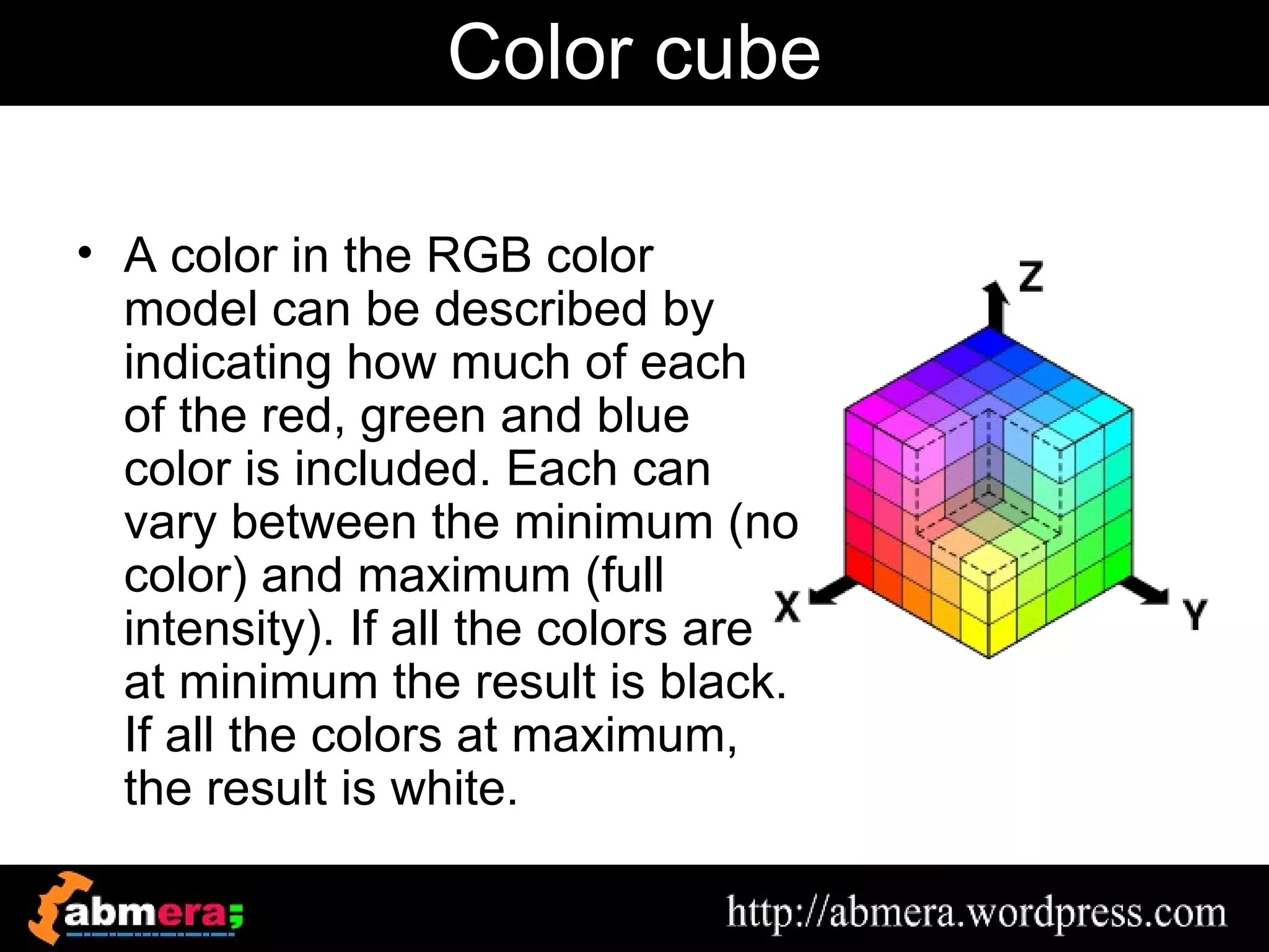 Color cube

• A color in the RGB color
  model can be described by
  indicating how much of each
  of the red, green and blue
  color is included. Each can
  vary between the minimum (no
  color) and maximum (full
  intensity). If all the colors are
  at minimum the result is black.
  If all the colors at maximum,
  the result is white.
 
