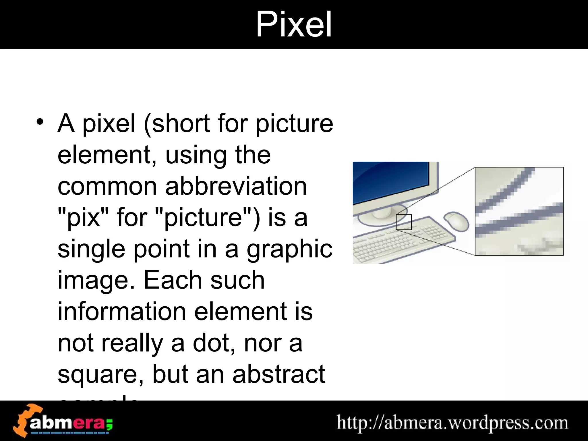 Pixel

• A pixel (short for picture
  element, using the
  common abbreviation
  "pix" for "picture") is a
  single point in a graphic
  image. Each such
  information element is
  not really a dot, nor a
  square, but an abstract
  sample
 