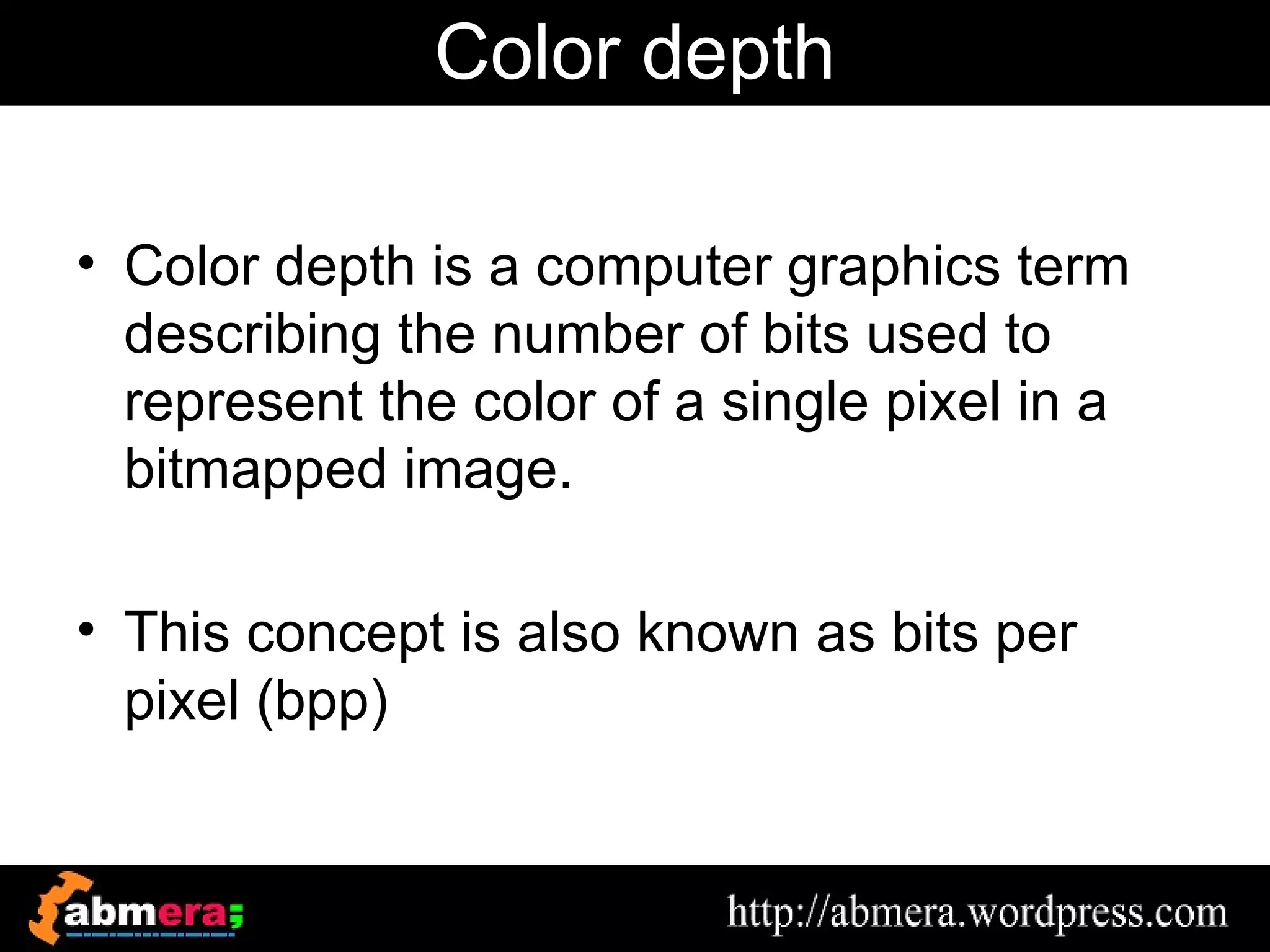 Color depth

• Color depth is a computer graphics term
  describing the number of bits used to
  represent the color of a single pixel in a
  bitmapped image.

• This concept is also known as bits per
  pixel (bpp)
 