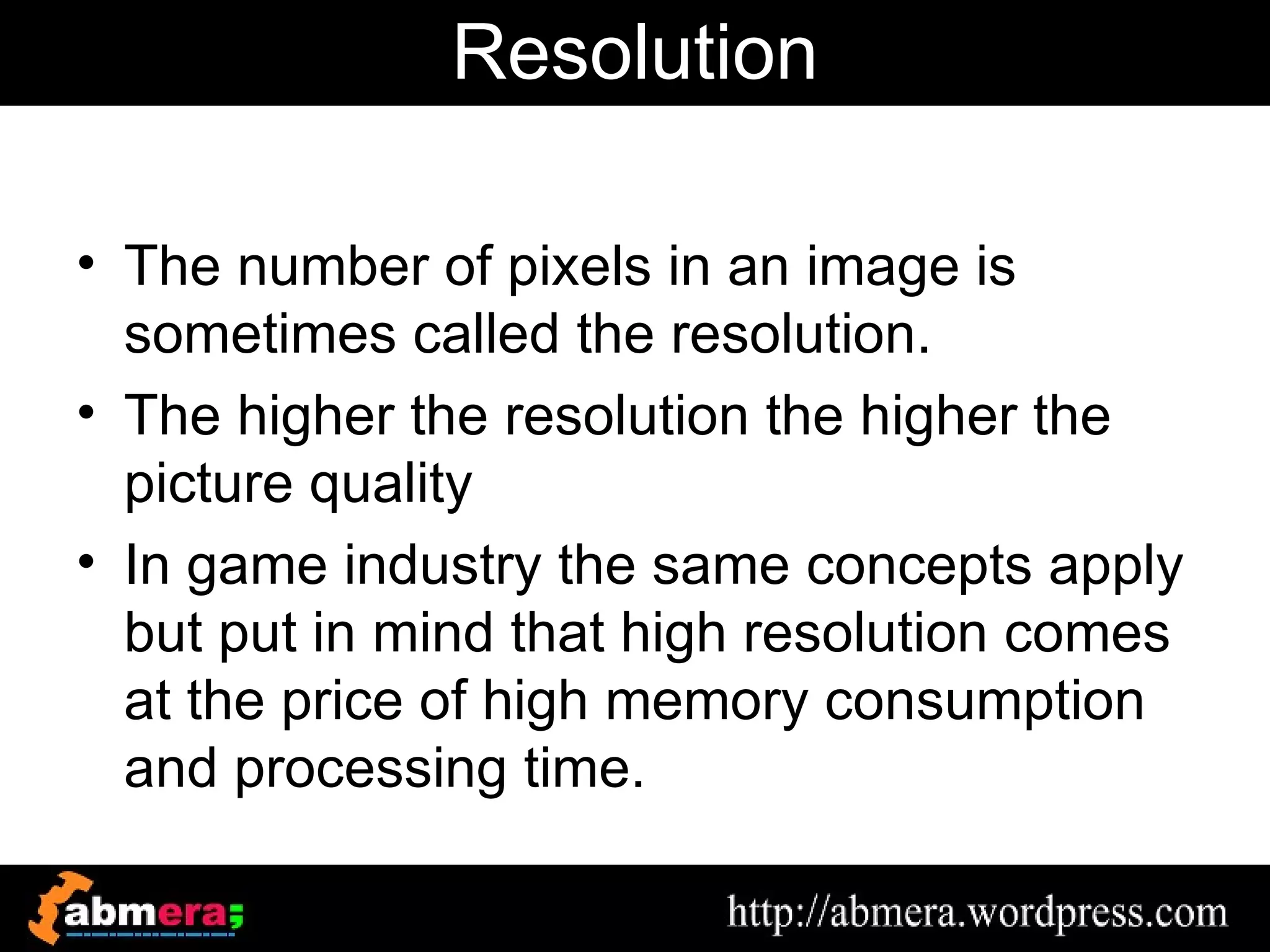 Resolution

• The number of pixels in an image is
  sometimes called the resolution.
• The higher the resolution the higher the
  picture quality
• In game industry the same concepts apply
  but put in mind that high resolution comes
  at the price of high memory consumption
  and processing time.
 