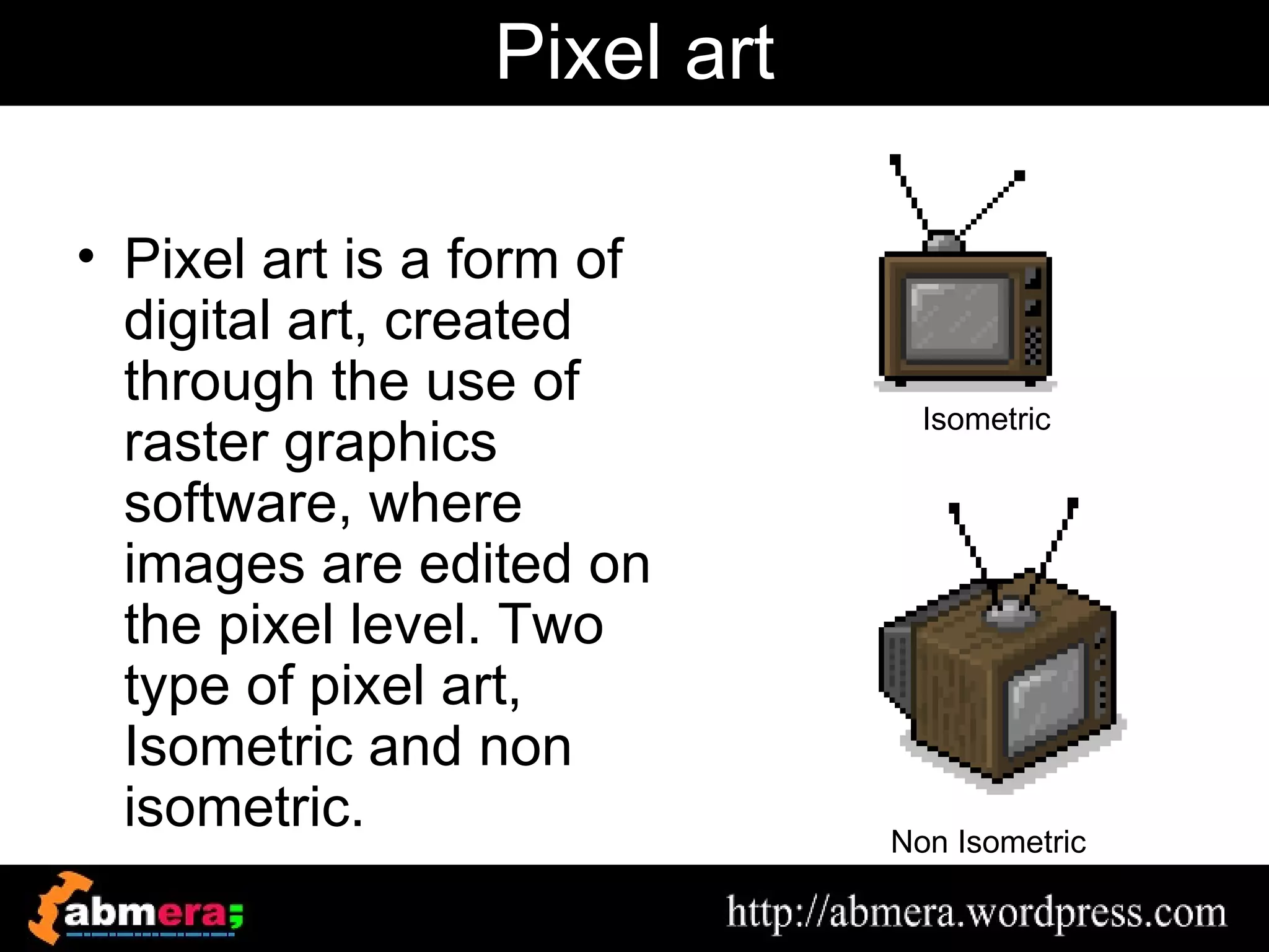 Pixel art

• Pixel art is a form of
  digital art, created
  through the use of
                               Isometric
  raster graphics
  software, where
  images are edited on
  the pixel level. Two
  type of pixel art,
  Isometric and non
  isometric.                 Non Isometric
 