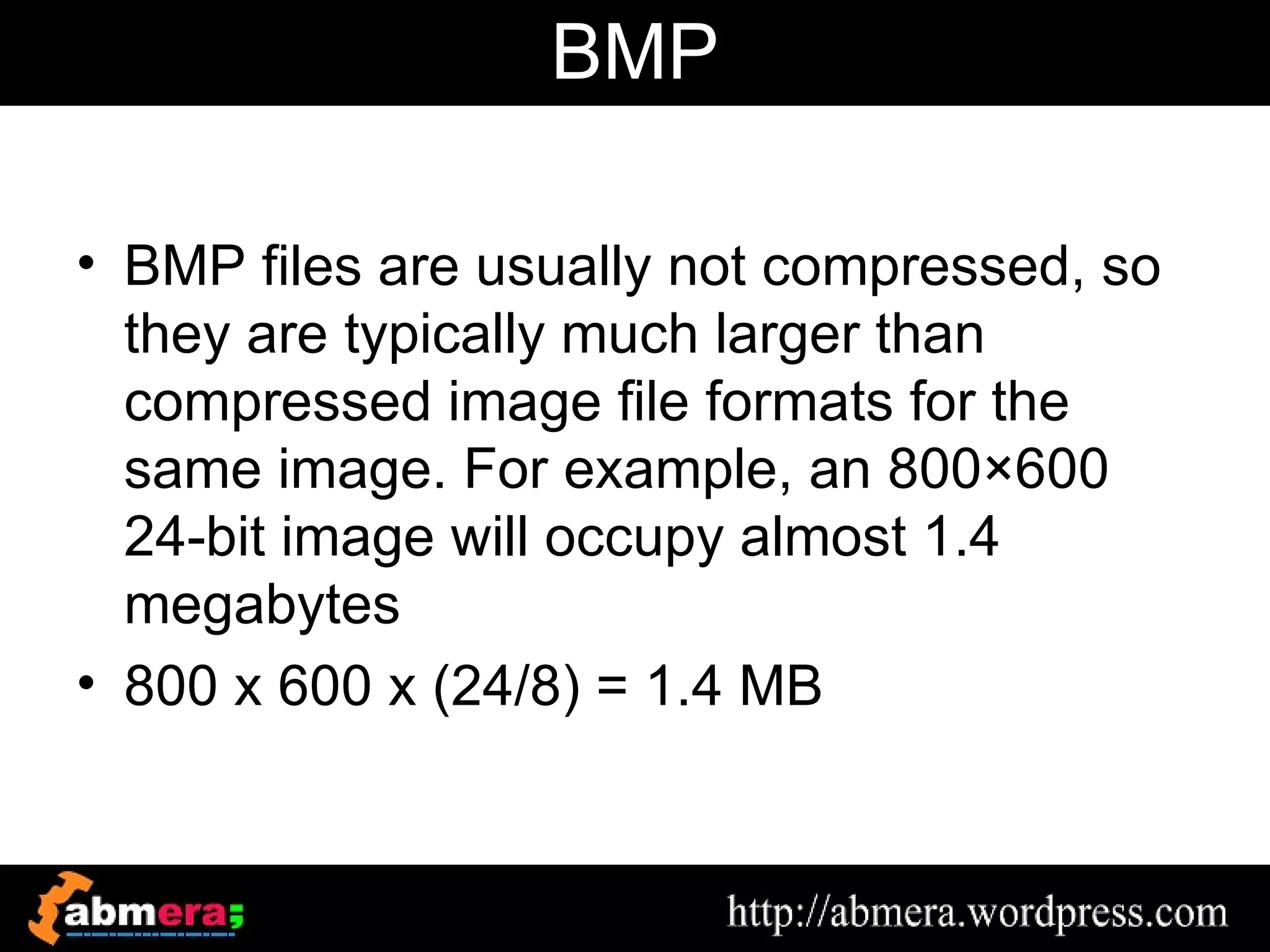 BMP

• BMP files are usually not compressed, so
  they are typically much larger than
  compressed image file formats for the
  same image. For example, an 800×600
  24-bit image will occupy almost 1.4
  megabytes
• 800 x 600 x (24/8) = 1.4 MB
 