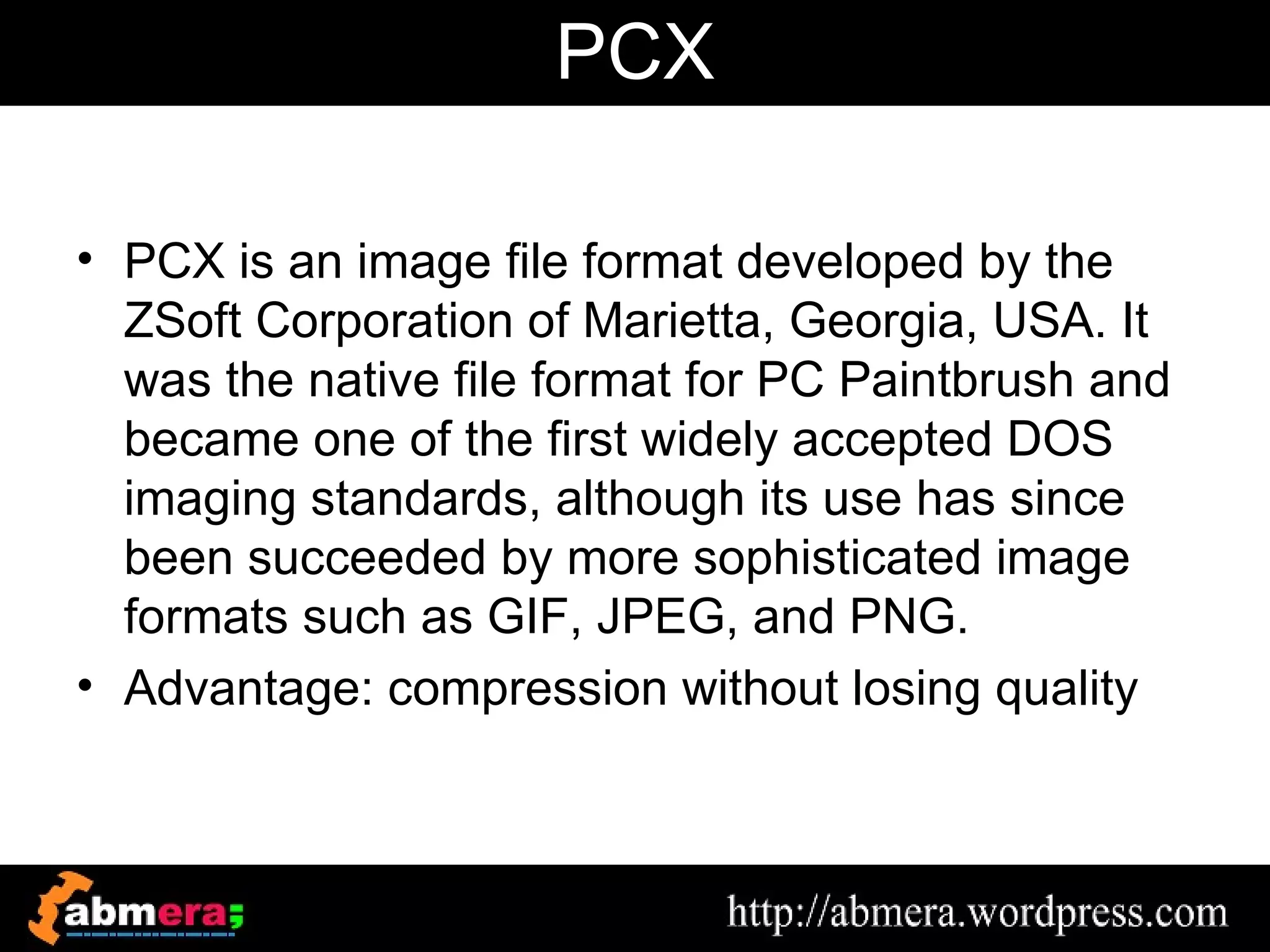 PCX

• PCX is an image file format developed by the
  ZSoft Corporation of Marietta, Georgia, USA. It
  was the native file format for PC Paintbrush and
  became one of the first widely accepted DOS
  imaging standards, although its use has since
  been succeeded by more sophisticated image
  formats such as GIF, JPEG, and PNG.
• Advantage: compression without losing quality
 