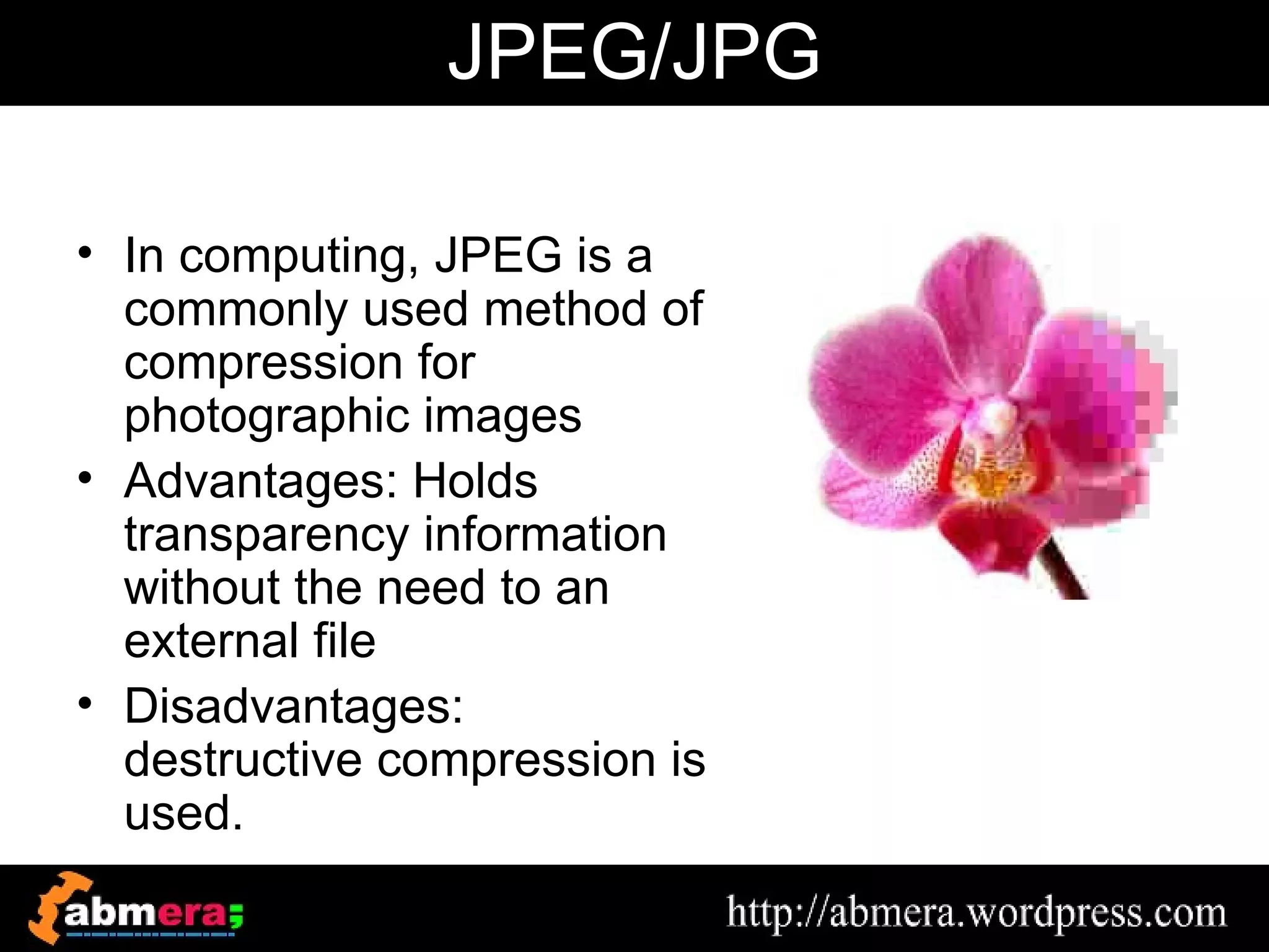 JPEG/JPG

• In computing, JPEG is a
  commonly used method of
  compression for
  photographic images
• Advantages: Holds
  transparency information
  without the need to an
  external file
• Disadvantages:
  destructive compression is
  used.
 