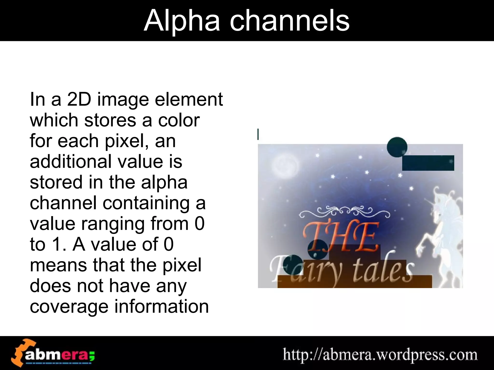Alpha channels

In a 2D image element
which stores a color
for each pixel, an
additional value is
stored in the alpha
channel containing a
value ranging from 0
to 1. A value of 0
means that the pixel
does not have any
coverage information
 