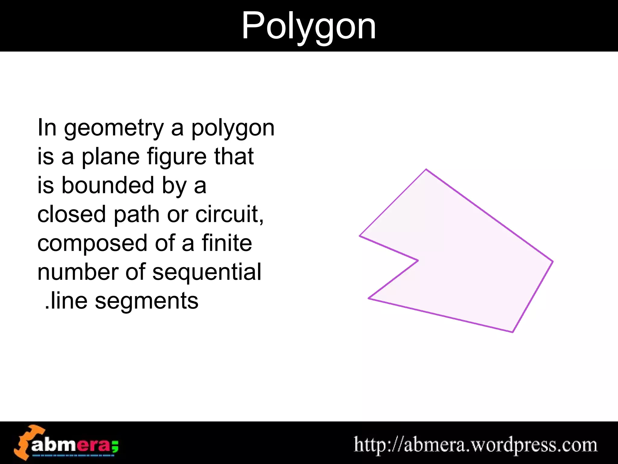 Polygon

In geometry a polygon
is a plane figure that
is bounded by a
closed path or circuit,
composed of a finite
number of sequential
 .line segments
 