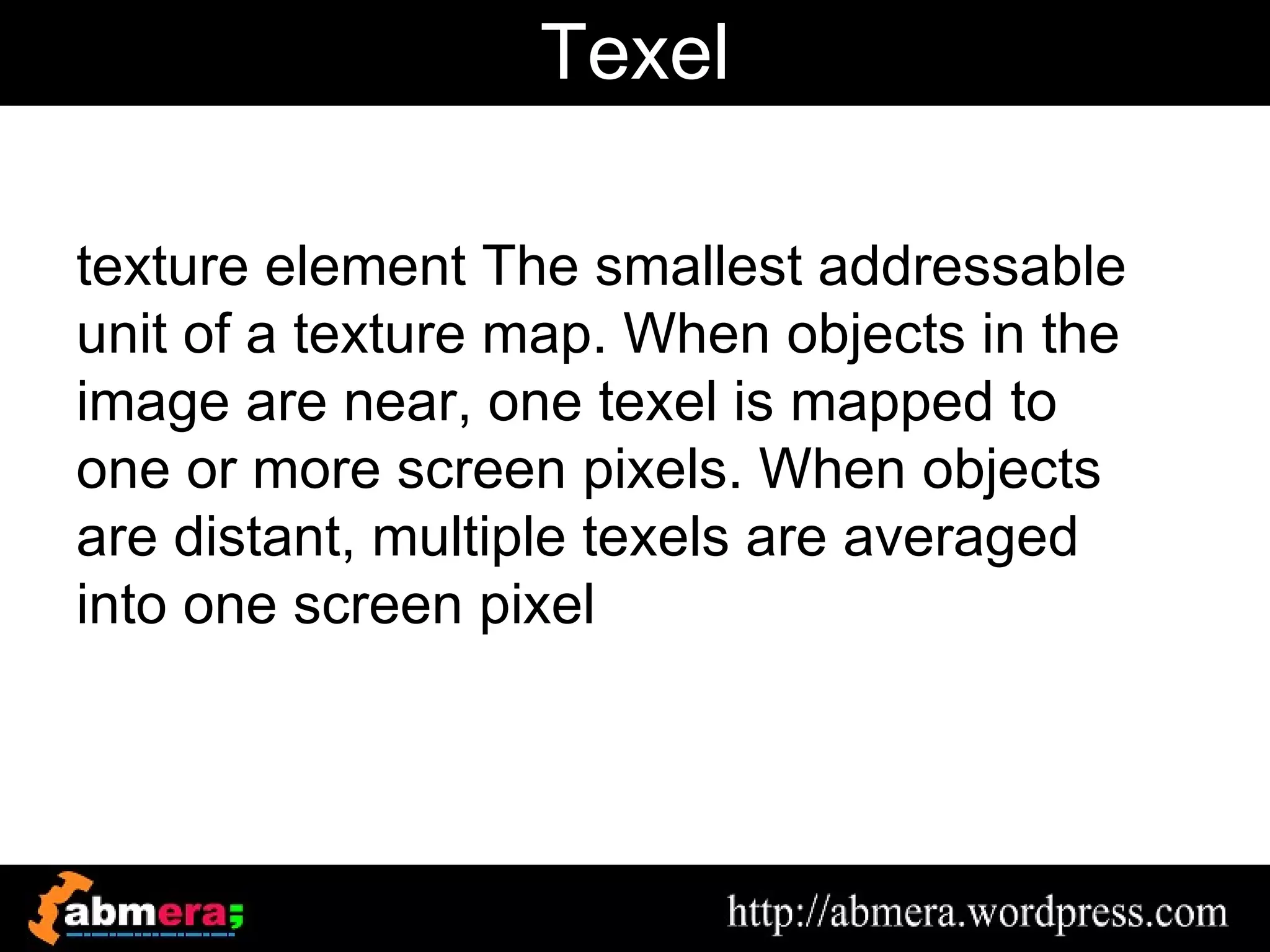 Texel

texture element The smallest addressable
unit of a texture map. When objects in the
image are near, one texel is mapped to
one or more screen pixels. When objects
are distant, multiple texels are averaged
into one screen pixel
 