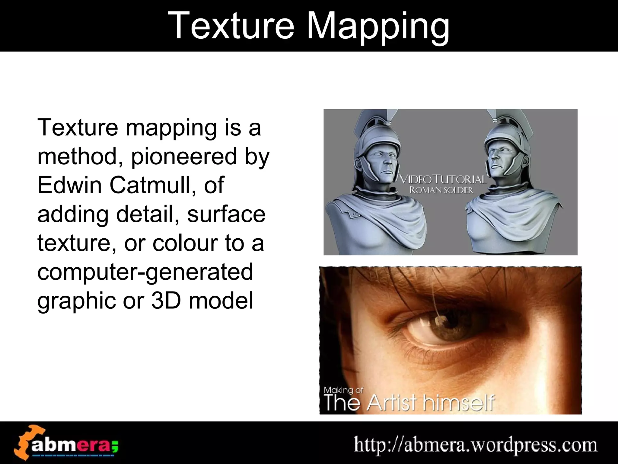 Texture Mapping

Texture mapping is a
method, pioneered by
Edwin Catmull, of
adding detail, surface
texture, or colour to a
computer-generated
graphic or 3D model
 