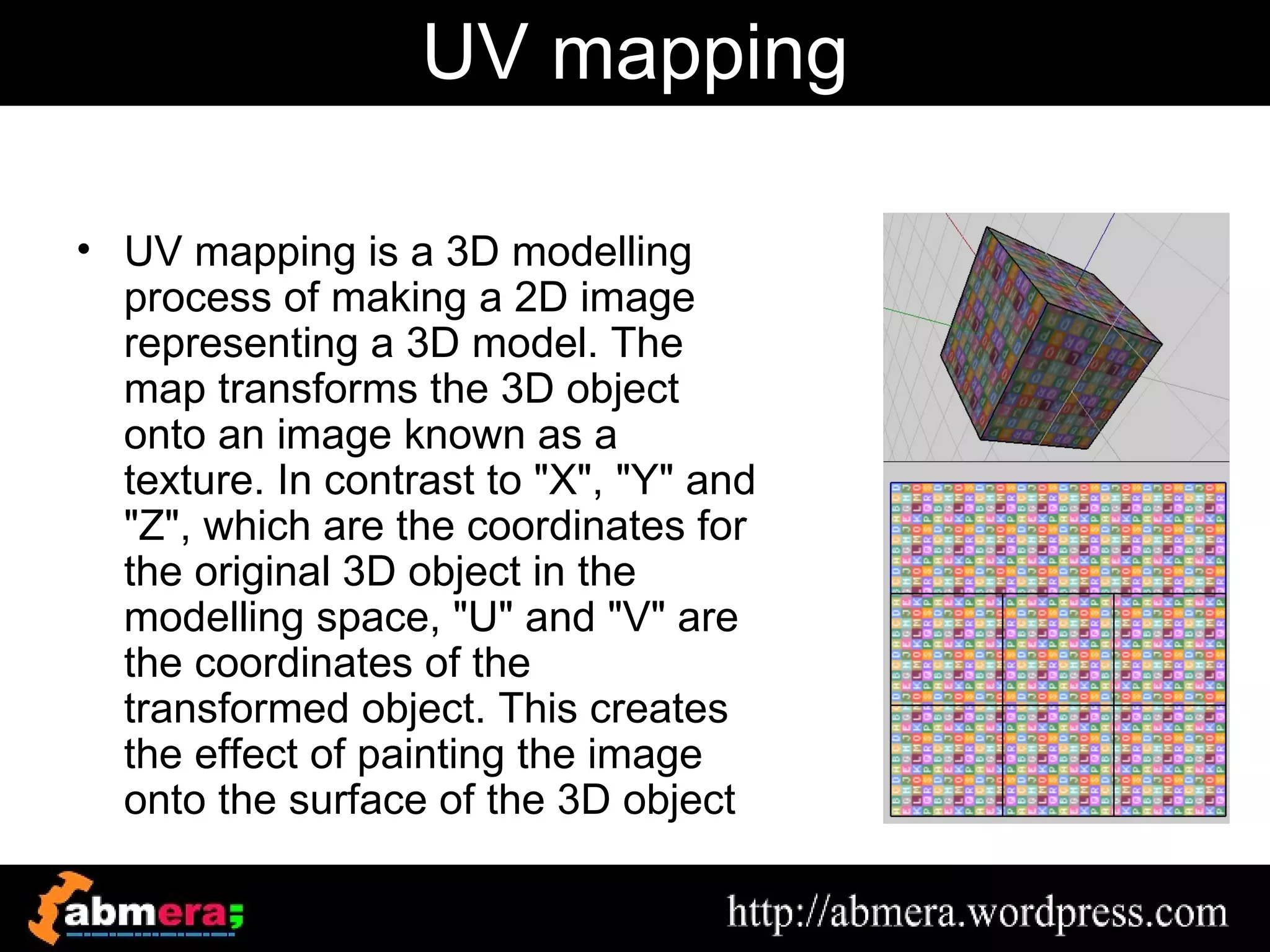 UV mapping

• UV mapping is a 3D modelling
  process of making a 2D image
  representing a 3D model. The
  map transforms the 3D object
  onto an image known as a
  texture. In contrast to "X", "Y" and
  "Z", which are the coordinates for
  the original 3D object in the
  modelling space, "U" and "V" are
  the coordinates of the
  transformed object. This creates
  the effect of painting the image
  onto the surface of the 3D object
 