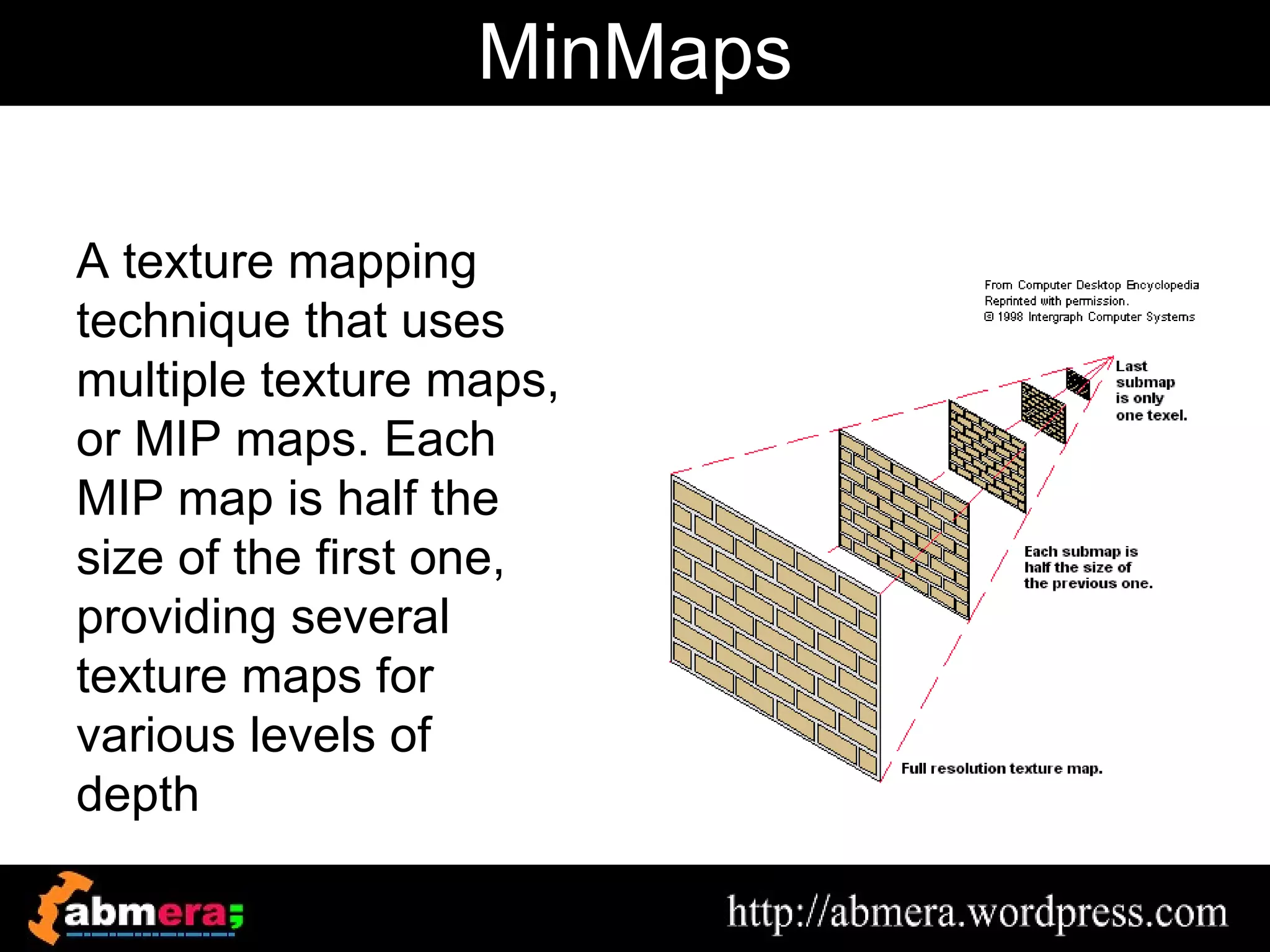 MinMaps

A texture mapping
technique that uses
multiple texture maps,
or MIP maps. Each
MIP map is half the
size of the first one,
providing several
texture maps for
various levels of
depth
 