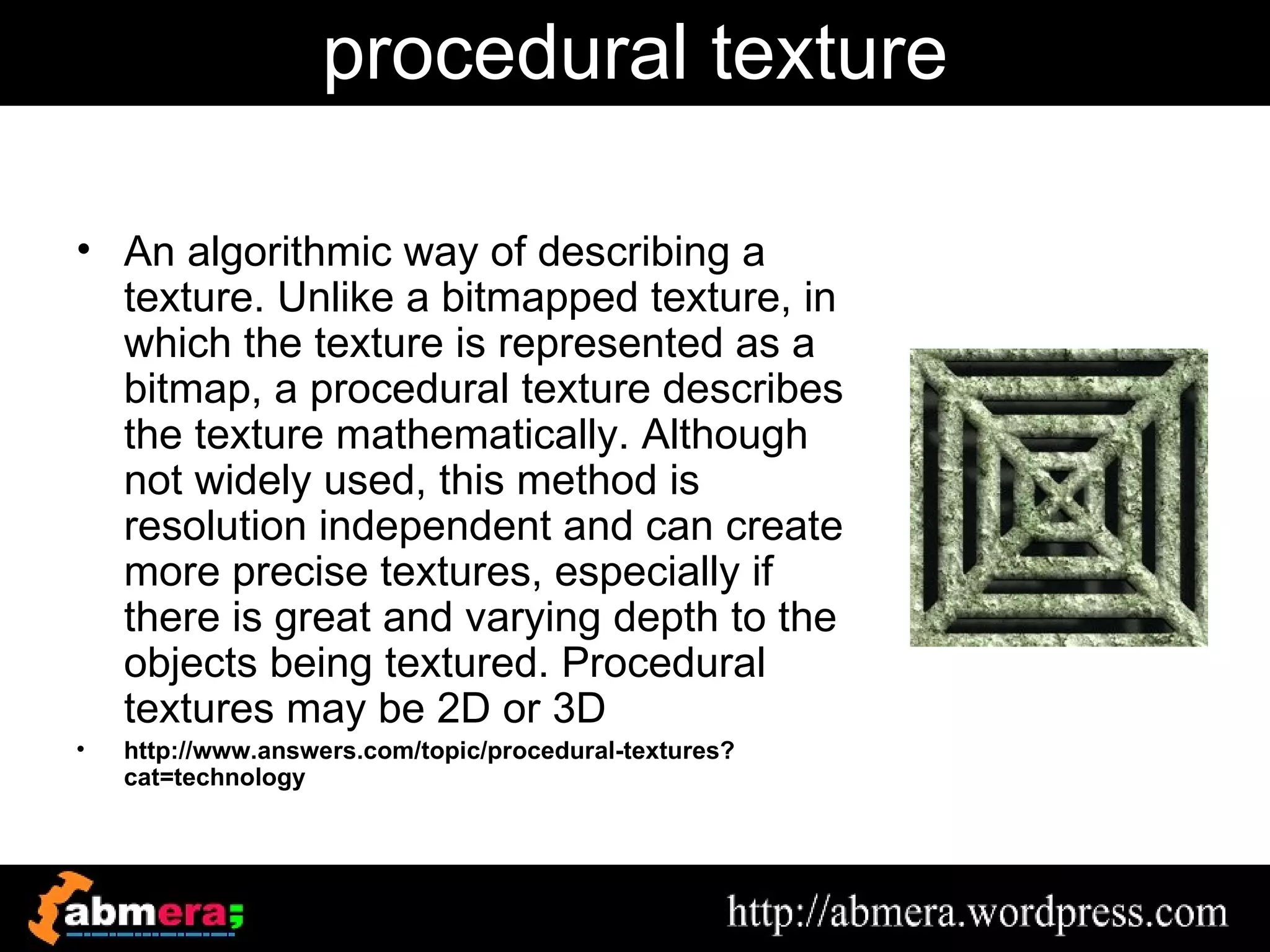 procedural texture

• An algorithmic way of describing a
  texture. Unlike a bitmapped texture, in
  which the texture is represented as a
  bitmap, a procedural texture describes
  the texture mathematically. Although
  not widely used, this method is
  resolution independent and can create
  more precise textures, especially if
  there is great and varying depth to the
  objects being textured. Procedural
  textures may be 2D or 3D
•   http://www.answers.com/topic/procedural-textures?
    cat=technology
 