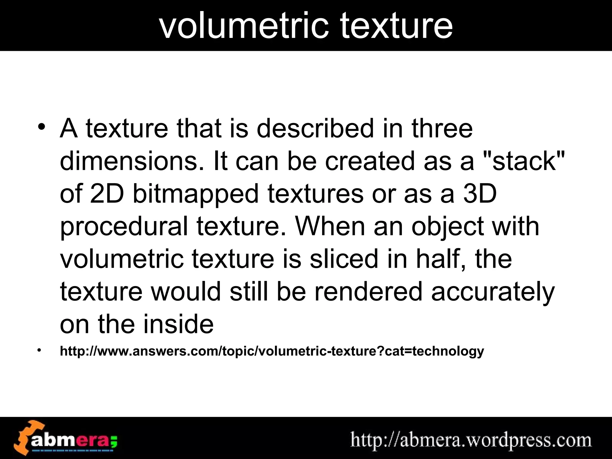 volumetric texture

• A texture that is described in three
  dimensions. It can be created as a "stack"
  of 2D bitmapped textures or as a 3D
  procedural texture. When an object with
  volumetric texture is sliced in half, the
  texture would still be rendered accurately
  on the inside
•   http://www.answers.com/topic/volumetric-texture?cat=technology
 