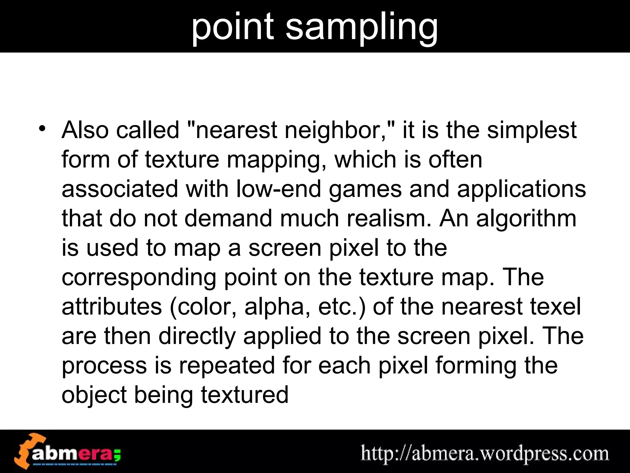 point sampling

• Also called "nearest neighbor," it is the simplest
  form of texture mapping, which is often
  associated with low-end games and applications
  that do not demand much realism. An algorithm
  is used to map a screen pixel to the
  corresponding point on the texture map. The
  attributes (color, alpha, etc.) of the nearest texel
  are then directly applied to the screen pixel. The
  process is repeated for each pixel forming the
  object being textured
 