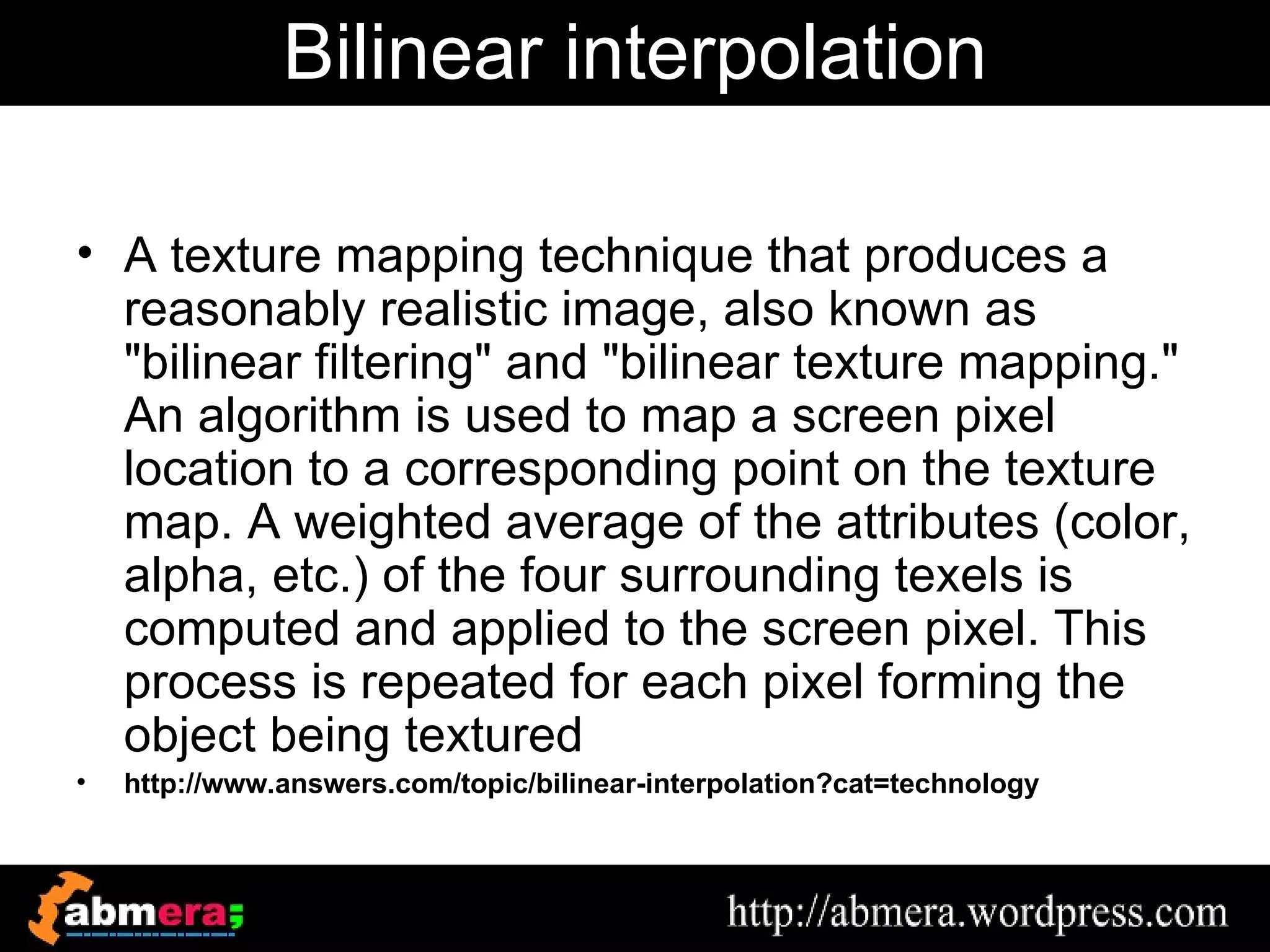 Bilinear interpolation

• A texture mapping technique that produces a
  reasonably realistic image, also known as
  "bilinear filtering" and "bilinear texture mapping."
  An algorithm is used to map a screen pixel
  location to a corresponding point on the texture
  map. A weighted average of the attributes (color,
  alpha, etc.) of the four surrounding texels is
  computed and applied to the screen pixel. This
  process is repeated for each pixel forming the
  object being textured
•   http://www.answers.com/topic/bilinear-interpolation?cat=technology
 