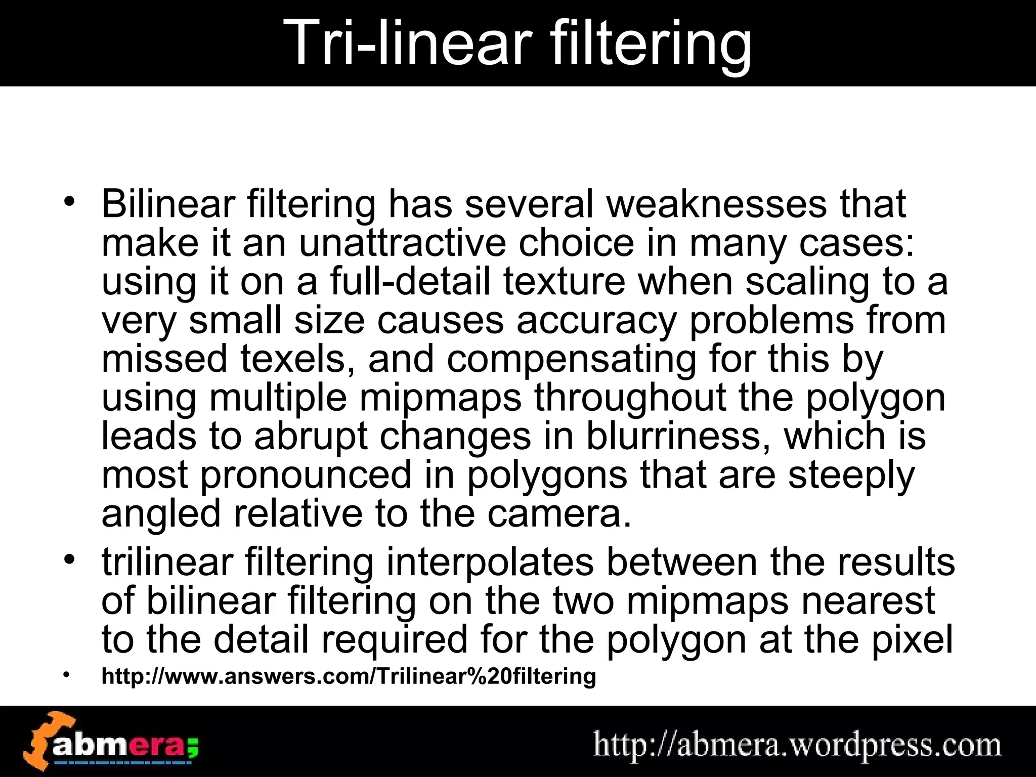 Tri-linear filtering

• Bilinear filtering has several weaknesses that
  make it an unattractive choice in many cases:
  using it on a full-detail texture when scaling to a
  very small size causes accuracy problems from
  missed texels, and compensating for this by
  using multiple mipmaps throughout the polygon
  leads to abrupt changes in blurriness, which is
  most pronounced in polygons that are steeply
  angled relative to the camera.
• trilinear filtering interpolates between the results
  of bilinear filtering on the two mipmaps nearest
  to the detail required for the polygon at the pixel
•   http://www.answers.com/Trilinear%20filtering
 